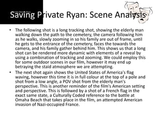 Saving Private Ryan: Scene Analysis
• The following shot is a long tracking shot, showing the elderly man
walking down the path to the cemetery, the camera following him
as he walks, slowly zooming in so his family are out of frame, until
he gets to the entrance of the cemetery, faces the towards the
camera, and his family gather behind him. This shows us that a long
shot can be rendered more dynamic with elements of a reveal by
using a combination of tracking and zooming. We could employ this
for some outdoor scenes in our film, however it may end up
betraying the staid atmosphere we are attempting.
• The next shot again shows the United States of America's flag
waving, however this time it is in full colour at the top of a pole and
shot from a low angle, a POV shot from the elderly man's
perspective. This is another reminder of the film's American setting
and perspective. This is followed by a shot of a French flag in the
exact same state, a Culturally Coded reference to the battle at
Omaha Beach that takes place in the film, an attempted American
invasion of Nazi-occupied France.
 