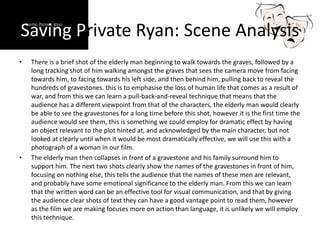 Saving Private Ryan: Scene Analysis
• There is a brief shot of the elderly man beginning to walk towards the graves, followed by a
long tracking shot of him walking amongst the graves that sees the camera move from facing
towards him, to facing towards his left side, and then behind him, pulling back to reveal the
hundreds of gravestones. this is to emphasise the loss of human life that comes as a result of
war, and from this we can learn a pull-back-and-reveal technique that means that the
audience has a different viewpoint from that of the characters, the elderly man would clearly
be able to see the gravestones for a long time before this shot, however it is the first time the
audience would see them, this is something we could employ for dramatic effect by having
an object relevant to the plot hinted at, and acknowledged by the main character, but not
looked at clearly until when it would be most dramatically effective, we will use this with a
photograph of a woman in our film.
• The elderly man then collapses in front of a gravestone and his family surround him to
support him. The next two shots clearly show the names of the gravestones in front of him,
focusing on nothing else, this tells the audience that the names of these men are relevant,
and probably have some emotional significance to the elderly man. From this we can learn
that the written word can be an effective tool for visual communication, and that by giving
the audience clear shots of text they can have a good vantage point to read them, however
as the film we are making focuses more on action than language, it is unlikely we will employ
this technique.
 
