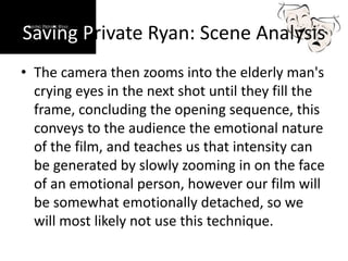 Saving Private Ryan: Scene Analysis
• The camera then zooms into the elderly man's
crying eyes in the next shot until they fill the
frame, concluding the opening sequence, this
conveys to the audience the emotional nature
of the film, and teaches us that intensity can
be generated by slowly zooming in on the face
of an emotional person, however our film will
be somewhat emotionally detached, so we
will most likely not use this technique.
 