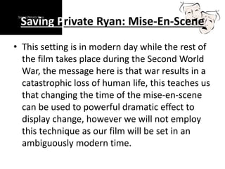 Saving Private Ryan: Mise-En-Scene
• This setting is in modern day while the rest of
the film takes place during the Second World
War, the message here is that war results in a
catastrophic loss of human life, this teaches us
that changing the time of the mise-en-scene
can be used to powerful dramatic effect to
display change, however we will not employ
this technique as our film will be set in an
ambiguously modern time.
 