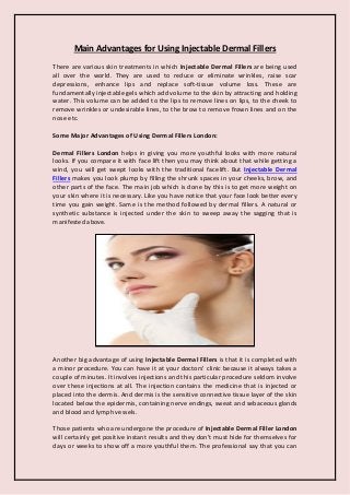 Main Advantages for Using Injectable Dermal Fillers
There are various skin treatments in which Injectable Dermal Fillers are being used
all over the world. They are used to reduce or eliminate wrinkles, raise scar
depressions, enhance lips and replace soft-tissue volume loss. These are
fundamentally injectable gels which add volume to the skin by attracting and holding
water. This volume can be added to the lips to remove lines on lips, to the cheek to
remove wrinkles or undesirable lines, to the brow to remove frown lines and on the
nose etc.
Some Major Advantages of Using Dermal Fillers London:
Dermal Fillers London helps in giving you more youthful looks with more natural
looks. If you compare it with face lift then you may think about that while getting a
wind, you will get swept looks with the traditional facelift. But Injectable Dermal
Fillers makes you look plump by filling the shrunk spaces in your cheeks, brow, and
other parts of the face. The main job which is done by this is to get more weight on
your skin where it is necessary. Like you have notice that your face look better every
time you gain weight. Same is the method followed by dermal fillers. A natural or
synthetic substance is injected under the skin to sweep away the sagging that is
manifested above.
Another big advantage of using Injectable Dermal Fillers is that it is completed with
a minor procedure. You can have it at your doctors' clinic because it always takes a
couple of minutes. It involves injections and this particular procedure seldom involve
over these injections at all. The injection contains the medicine that is injected or
placed into the dermis. And dermis is the sensitive connective tissue layer of the skin
located below the epidermis, containing nerve endings, sweat and sebaceous glands
and blood and lymph vessels.
Those patients who are undergone the procedure of Injectable Dermal Filler London
will certainly get positive instant results and they don't must hide for themselves for
days or weeks to show off a more youthful them. The professional say that you can
 
