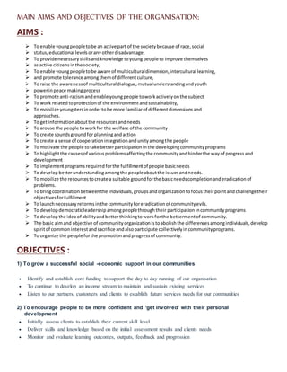 MAIN AIMS AND OBJECTIVES OF THE ORGANISATION:
AIMS :
 To enable youngpeopletobe an active part of the societybecause of race,social
 status,educational levelsoranyotherdisadvantage,
 To provide necessaryskillsandknowledge toyoungpeopleto improve themselves
 as active citizensinthe society,
 To enable youngpeopletobe aware of multiculturaldimension,intercultural learning,
 and promote tolerance amongthemof differentculture,
 To raise the awarenessof multiculturaldialogue,mutualunderstandingandyouth
 powerinpeace makingprocess
 To promote anti-racismandenable youngpeople toworkactivelyonthe subject
 To work relatedtoprotectionof the environmentandsustainability,
 To mobilize youngstersinordertobe more familiarof differentdimensionsand
approaches.
 To get informationaboutthe resourcesandneeds
 To arouse the people toworkfor the welfare of the community
 To create soundsgroundfor planningandaction
 To create a sense of cooperationintegrationandunityamongthe people
 To motivate the people totake betterparticipationinthe developingcommunityprograms
 To highlightthe causesof variousproblemsaffectingthe communityandhinderthe wayof progressand
development
 To implementprogramsrequiredforthe fulfillmentof people basicneeds
 To developbetterunderstandingamongthe people aboutthe issuesandneeds.
 To mobilize the resourcestocreate a suitable groundforthe basicneedscompletionanderadicationof
problems.
 To bringcoordinationbetweenthe individuals,groupsandorganizationtofocustheirpointandchallengetheir
objectivesforfulfillment
 To launchnecessaryreformsinthe communityforeradicationof communityevils.
 To developdemocraticleadershipamongpeoplethroughtheir participationincommunityprograms
 To developthe ideaof abilityandbetterthinkingtoworkforthe bettermentof community.
 The basic aimand objective of communityorganizationistoabolishthe differencesamongindividuals,develop
spiritof common interestandsacrifice andalsoparticipate collectivelyincommunityprograms.
 To organize the people forthe promotionandprogressof community.
OBJECTIVES :
1) To grow a successful social -economic support in our communities
 Identify and establish core funding to support the day to day running of our organisation
 To continue to develop an income stream to maintain and sustain existing services
 Listen to our partners, customers and clients to establish future services needs for our communities
2) To encourage people to be more confident and ‘get involved’ with their personal
development
 Initially assess clients to establish their current skill level
 Deliver skills and knowledge based on the initial assessment results and clients needs
 Monitor and evaluate learning outcomes, outputs, feedback and progression
 