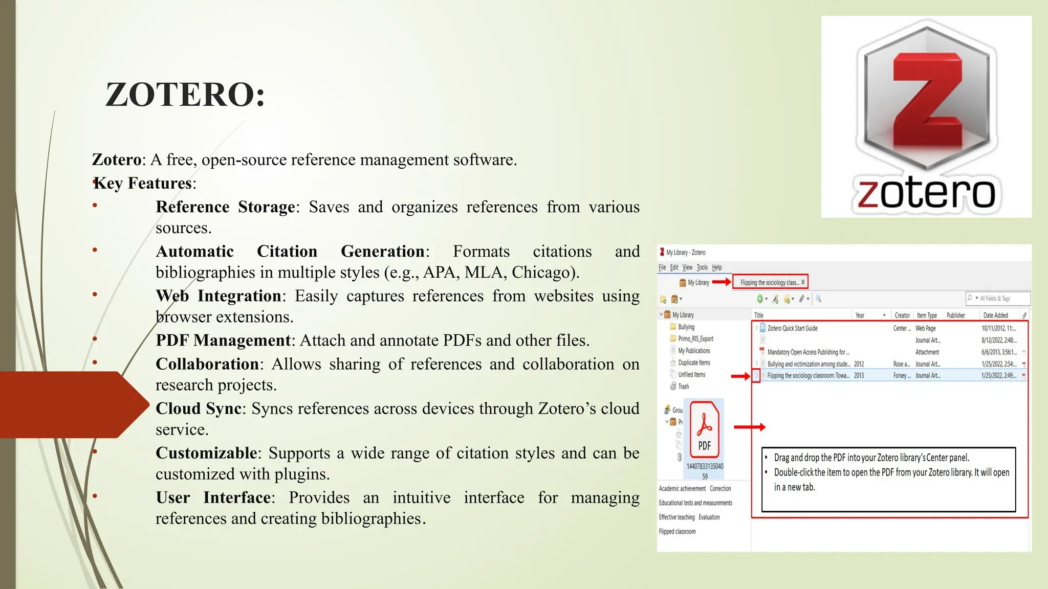 ZOTERO:
Zotero: A free, open-source reference management software.
•
Key Features:
• Reference Storage: Saves and organizes references from various
sources.
• Automatic Citation Generation: Formats citations and
bibliographies in multiple styles (e.g., APA, MLA, Chicago).
• Web Integration: Easily captures references from websites using
browser extensions.
• PDF Management: Attach and annotate PDFs and other files.
• Collaboration: Allows sharing of references and collaboration on
research projects.
• Cloud Sync: Syncs references across devices through Zotero’s cloud
service.
• Customizable: Supports a wide range of citation styles and can be
customized with plugins.
• User Interface: Provides an intuitive interface for managing
references and creating bibliographies.
 