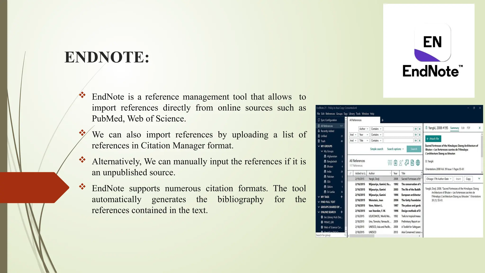 ENDNOTE:
 EndNote is a reference management tool that allows to
import references directly from online sources such as
PubMed, Web of Science.
 We can also import references by uploading a list of
references in Citation Manager format.
 Alternatively, We can manually input the references if it is
an unpublished source.
 EndNote supports numerous citation formats. The tool
automatically generates the bibliography for the
references contained in the text.
 
