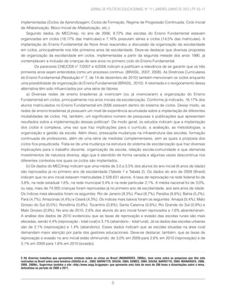5
	 JORNAL DE POLÍTICAS EDUCACIONAIS. N° 11 | JANEIRO-JUNHO DE 2012 | PP. 03–11
implementadas (Ciclos de Aprendizagem, Ciclos de Formação, Regime de Progressão Continuada, Ciclo Inicial
de Alfabetização, Bloco Inicial de Alfabetização, etc.).
Segundo dados do MEC/Inep, no ano de 2006, 9,72% das escolas do Ensino Fundamental estavam
organizadas em ciclos (18,17% das matrículas) e 7,16% possuíam séries e ciclos (14,5% das matrículas). A
implantação do Ensino Fundamental de Nove Anos reacendeu a discussão da organização da escolaridade
em ciclos, principalmente nos três primeiros anos de escolaridade. Deve-se destacar que diversas propostas
de organização da escolaridade em ciclos, implementadas a partir da segunda metade dos anos 1990, já
contemplavam a inclusão de crianças de seis anos no primeiro ciclo do Ensino Fundamental.
	 Os pareceres CNE/CEB nº 7/2007 e 4/2008 indicam e justificam a relevância de se garantir que os três
primeiros anos sejam entendidos como um processo contínuo. (BRASIL, 2007, 2008). As Diretrizes Curriculares
do Ensino Fundamental (Resolução nº 7, de 14 de dezembro de 2010) também mencionam os ciclos enquanto
uma possibilidade de organização do Ensino Fundamental (BRASIL, 2010). A retomada e o revigoramento dessa
alternativa têm sido influenciados por uma série de fatores:
a) Diversas redes de ensino brasileiras já vivenciam (ou já vivenciaram) a organização do Ensino
Fundamental em ciclos, principalmente nos anos iniciais da escolarização. Conforme já indicado, 18,17% dos
alunos matriculados no Ensino Fundamental em 2006 estavam dentro do sistema de ciclos. Desse modo, as
redes de ensino brasileiras já possuem um nível de experiência acumulada sobre a implantação de diferentes
modalidades de ciclos. Há, também, um significativo número de pesquisas e publicações que apresentam
resultados sobre a implementação dessas políticas5
. De modo geral, os estudos indicam que a implantação
dos ciclos é complexa, uma vez que traz implicações para o currículo, a avaliação, as metodologias, a
organização e gestão da escola. Além disso, pressupõe mudanças na infraestrutura das escolas, formação
continuada de professores, além de uma série de medidas complementares, sem as quais a proposta dos
ciclos fica prejudicada. Trata-se de uma mudança na estrutura do sistema de escolarização que traz diversas
implicações para o trabalho docente, organização da escola, relação escola-comunidade e que demanda
investimentos de natureza diversa, algo que é atendido de forma variada e algumas vezes descontínua nos
diferentes contextos nos quais os ciclos são implantados.
b) Os dados do MEC/Inep indicam que uma média de 3,0 a 3,5% dos alunos do ano inicial (6 anos de idade)
são reprovados já no primeiro ano de escolaridade (Tabela 1 e Tabela 2). Os dados do ano de 2009 (Brasil)
indicam que no ano inicial estavam matriculadas 2.528.631 alunos. A taxa de reprovação na rede federal foi de
3,8%; na rede estadual 1,6%, na rede municipal 3,4% e na rede particular 2,1%. A média nacional foi de 3,0%,
ou seja, mais de 74.000 crianças foram reprovadas já no primeiro ano de escolaridade, aos seis anos de idade.
Os índices mais elevados foram os seguintes: Rio de Janeiro (9,3%); Piauí (8,7%); Paraíba (6,6%); Bahia (5,2%);
Pará (4,7%); Amazonas (4,4%) e Ceará (4,3%). Os índices mais baixos foram os seguintes: Amapá (0,4%); Mato
Grosso do Sul (0,5%); Rondônia (0,8%); Tocantins (0,8%); Santa Catarina (0,8%); Rio Grande do Sul (0,9%) e
Mato Grosso (0,9%). No ano de 2010, 2,6% dos alunos do ano inicial foram reprovados e 1,6% abandonaram.
A análise dos dados de 2010 evidenciou que as taxas de reprovação e evasão das escolas rurais são mais
elevadas, sendo 4,4% (reprovação - total rural) e 3,1% (abandono – total rural). Já os dados das escolas urbanas
são de 2,1% (reprovação) e 1,4% (abandono). Esses dados indicam que as escolas situadas na área rural
demandam maior atenção por parte dos gestores educacionais. Deve-se destacar, também, que as taxas de
reprovação e evasão no ano inicial estão diminuindo: de 3,0% em 2009 para 2,6% em 2010 (reprovação) e de
2,1% em 2009 para 1,6% em 2010 (evasão).
5 Há diversos trabalhos que apresentam sínteses sobre os ciclos no Brasil (MAINARDES, 2009a), bem como sobre as pesquisas que têm sido
realizadas no Brasil sobre essa temática (SOUSA et al., 2003; BARRETTO; SOUSA, 2004; GOMES, 2004; SOUSA; BARRETTO, 2004; MAINARDES, 2006,
2008, 2009b). Sugerimos também o site <http://www.uepg.br/gppepe> que apresenta uma lista de mais de 200 teses e dissertações sobre o tema,
defendidas no período de 2000 a 2011.
 
