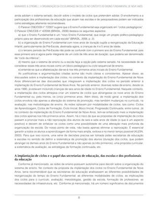 8
MAINARDES & STREMEL | A ORGANIZAÇÃO DA ESCOLARIDADE EM CICLOS NO CONTEXTO DO ENSINO FUNDAMENTAL DE NOVE ANOS
ainda adotam o sistema seriado, decidir sobre o modelo de ciclos que pretendem adotar. O envolvimento e a
participação dos profissionais da educação que atuam nas escolas e de pesquisadores podem ser indicados
como estratégias altamente recomendáveis.
O Parecer CNE/CEB nº 7/2007 sugere que o Ensino Fundamental seja organizado em “ciclos pedagógicos”.
O Parecer CNE/CEB n° 4/2008 (BRASIL, 2008) destaca os seguintes aspectos:
a) que o Ensino Fundamental é um “novo Ensino Fundamental, que exige um projeto político-pedagógico
próprio para ser desenvolvido em cada escola” (BRASIL, 2008, p. 2);
b) a organização do Ensino Fundamental com nove anos de duração supõe a reorganização da Educação
Infantil, particularmente da Pré-Escola, destinada agora, a crianças de 4 e 5 anos de idade;
c) o terceiro período da Pré-Escola não pode se confundir com o primeiro ano do Ensino Fundamental, pois
esse primeiro ano é agora parte integrante de um ciclo de três anos de duração, que poderia ser denominado
de “ciclo da infância”;
d) mesmo que o sistema de ensino ou a escola faça a opção pelo sistema seriado, há necessidade de se
considerar esses três anos iniciais como um bloco pedagógico ou ciclo sequencial de ensino;
e) entende-se que a alfabetização dar-se-á nos três primeiros anos iniciais do Ensino Fundamental.
As justificativas e argumentações citadas acima são muito claras e consistentes. Apesar disso, as
discussões sobre a implantação dos ciclos, no contexto da implantação do Ensino Fundamental de Nove
Anos diferenciam-se das discussões que integravam a implantação dos ciclos no período anterior à
implantação do Ensino Fundamental de Nove Anos. No período anterior, diversas redes de ensino, desde os
anos 1990, já estavam incluindo crianças de seis anos de idade no Ensino Fundamental. Naquele contexto,
a implantação dos ciclos almejava criar um sistema de ciclos que abrangesse os nove anos do Ensino
Fundamental ou, pelo menos, os cinco primeiros anos. Além disso, de modo geral, a implantação dos
ciclos envolvia não apenas a alteração do sistema de promoção, mas também mudanças no currículo, na
avaliação, nas metodologias de ensino. As redes optavam por modalidades de ciclos, tais como: Ciclos
de Aprendizagem, Ciclos de Formação, Ciclo Inicial, Bloco Inicial, Progressão Continuada, entre outros. Já
no contexto da implantação do Ensino Fundamental de Nove Anos, tem-se enfatizado mais a implantação
dos ciclos apenas nos três primeiros anos. Assim, há o risco de que as propostas de implantação de ciclos
passem a priorizar mais a não reprovação dos alunos de seis e sete anos de idade (o que é um aspecto
positivo) e deixem de enfatizar os ciclos como uma possibilidade de uma alteração mais profunda da
organização da escola. Do nosso ponto de vista, não basta apenas eliminar a reprovação. É essencial
garantir a todos os alunos a aprendizagem da forma mais ampla, exitosa e no menor tempo possível (KLEIN,
2003). Para que isso ocorra, uma série de decisões precisa ser tomada pelas secretarias de educação
e escolas no sentido de definir a sistemática de promoção dos alunos (duração dos ciclos, que podem
abranger os demais anos do Ensino Fundamental e não apenas os três primeiros), uma proposta curricular,
a sistemática de avaliação, as estratégias de formação continuada, etc.
A implantação de ciclos e o papel das secretarias de educação, das escolas e dos profissionais
da educação
Conforme já mencionado, as redes de ensino possuem autonomia para decidir sobre a organização do
sistema de ensino. No contexto da proposta da implantação dos ciclos no Ensino Fundamental de Nove
Anos, seria recomendável que as secretarias de educação analisassem as diferentes possibilidades de
reorganização do tempo do Ensino Fundamental; as diferentes modalidades de ciclos; as implicações
dos ciclos para o currículo, avaliação, metodologias, gestão da escola, formação de professores; as
necessidades de infraestrutura, etc. Conforme já mencionado, há um número significativo de documentos
 