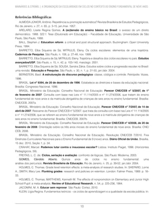 10
MAINARDES & STREMEL | A ORGANIZAÇÃO DA ESCOLARIDADE EM CICLOS NO CONTEXTO DO ENSINO FUNDAMENTAL DE NOVE ANOS
Referências Bibliográficas
ALMEIDA JÚNIOR, Antônio. Repetência ou promoção automática? Revista Brasileira de Estudos Pedagógicos,
Rio de Janeiro, v. 27, n. 65, p. 3-15, jan./mar. 1957.
ARELARO, Lisete Regina Gomes. A (ex)tensão do ensino básico no Brasil: o avesso de um direito
democrático. 1988. 322 f. Tese (Doutorado em Educação) – Faculdade de Educação, Universidade de São
Paulo, São Paulo, 1988.
BALL, Stephen J. Education reform: a critical and post structural approach. Buckingham: Open University
Press, 1994.
BARRETTO, Elba Siqueira de Sá; MITRULIS, Eleny. Os ciclos escolares: elementos de uma trajetória.
Cadernos de Pesquisa, São Paulo, n. 108, p. 27-48, nov. 1999.
BARRETTO, Elba Siqueira de Sá; MITRULIS, Eleny. Trajetória e desafios dos ciclos escolares no país. Estudos
avançados/USP, São Paulo, v. 15, n. 42, p. 103-140, maio/ago. 2001.
BARRETTO, Elba Siqueira de Sá; SOUSA, Sandra Zákia. Estudos sobre ciclos e progressão escolar no Brasil:
uma revisão. Educação e Pesquisa, São Paulo, v. 30, n. 1, p. 31-50, jan./abr. 2004.
BERNSTEIN, Basil. A estruturação do discurso pedagógico: classe, códigos e controle. Petrópolis: Vozes,
1996.
BRASIL. Lei nº 9394, de 20 de dezembro de 1996. Estabelece as diretrizes e bases da educação nacional.
Brasília: Congresso Nacional, 1996.
BRASIL. Ministério da Educação. Conselho Nacional de Educação. Parecer CNE/CEB nº 5/2007, de 1º
de fevereiro de 2007. Consulta com base nas Leis nº 11.114/2005 e n° 11.274/2006, que tratam do ensino
fundamental de nove anos e da matrícula obrigatória de crianças de seis anos no ensino fundamental. Brasília:
CNE/CEB, 2007a.
BRASIL. Ministério da Educação. Conselho Nacional de Educação. Parecer CNE/CEB nº 7/2007, de 14 de
abril de 2007. Reexame do Parecer CNE/CEB nº 5/2007, que trata da consulta com base nas Leis nº 11.114/2005
e n° 11.274/2006, que se referem ao ensino fundamental de nove anos e à matrícula obrigatória de crianças de
seis anos no ensino fundamental. Brasília: CNE/CEB, 2007b.
BRASIL. Ministério da Educação. Conselho Nacional de Educação. Parecer CNE/CEB nº 4/2008, de 20 de
fevereiro de 2008. Orientação sobre os três anos iniciais do ensino fundamental de nove anos. Brasília: CNE/
CEB, 2008.
BRASIL. Ministério da Educação. Conselho Nacional de Educação. Resolução CNE/CEB 7/2010. Fixa
Diretrizes Curriculares Nacionais para o Ensino Fundamental de 9 (nove) anos. Diário Oficial da União, Brasília,
15 dez. 2010, Seção 1, p. 34.
CRAHAY, Marcel. Podemos lutar contra o insucesso escolar? Lisboa: Instituto Piaget, 1996. (Horizontes
Pedagógicos, 59).
FREITAS, L. C. de. Ciclos, seriação e avaliação: confronto de lógicas. São Paulo: Moderna, 2003.
GOMES, Cândido Alberto. Quinze anos de ciclos no ensino fundamental: uma
análise dos percursos. Revista Brasileira de Educação, Rio de Janeiro, n. 25, p. 39-52, jan./abr. 2004.
HOLMES, C. Thomas. Grade level retention effects: a meta-analysis of research studies. In: SHEPARD, Lorrie
A.; SMITH, Mary Lee. Flunking grades: research and policies on retention. London: Falmer Press, 1989. p. 16-
33.
HOLMES, C. Thomas; MATTHEWS, Kenneth M. The effects of nonpromotion on Elementary and Junior High
School Pupil: a meta-analysis. Review of Educational Research, n. 54, p. 225-236, 1984.
JACOMINI, M. A. Educar sem reprovar. São Paulo: Cortez, 2010.
KLEIN, Lígia Regina. Fundamentos teóricos – os ciclos de aprendizagem e a qualidade da escola pública. In:
 