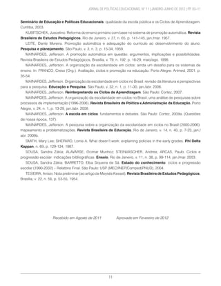 11
	 JORNAL DE POLÍTICAS EDUCACIONAIS. N° 11 | JANEIRO-JUNHO DE 2012 | PP. 03–11
Seminário de Educação e Políticas Educacionais: qualidade da escola pública e os Ciclos de Aprendizagem.
Curitiba, 2003.
KUBITSCHEK, Juscelino. Reforma do ensino primário com base no sistema de promoção automática. Revista
Brasileira de Estudos Pedagógicos, Rio de Janeiro, v. 27, n. 65, p. 141-145, jan./mar. 1957.
LEITE, Dante Moreira. Promoção automática e adequação do currículo ao desenvolvimento do aluno.
Pesquisa e planejamento, São Paulo, v. 3, n. 3, p. 15-34, 1959.
MAINARDES, Jefferson. A promoção automática em questão: argumentos, implicações e possibilidades.
Revista Brasileira de Estudos Pedagógicos, Brasília, v. 79, n. 192, p. 16-29, maio/ago. 1998.
MAINARDES, Jefferson. A organização da escolaridade em ciclos: ainda um desafio para os sistemas de
ensino. In: FRANCO, Creso (Org.). Avaliação, ciclos e promoção na educação. Porto Alegre: Artmed, 2001. p.
35-54.
MAINARDES, Jefferson. Organização da escolaridade em ciclos no Brasil: revisão da literatura e perspectivas
para a pesquisa. Educação e Pesquisa, São Paulo, v. 32, n. 1, p. 11-30, jan./abr. 2006.
MAINARDES, Jefferson. Reinterpretando os Ciclos de Aprendizagem. São Paulo: Cortez, 2007.
MAINARDES, Jefferson. A organização da escolaridade em ciclos no Brasil: uma análise de pesquisas sobre
processos de implementação (1996-2006). Revista Brasileira de Política e Administração da Educação, Porto
Alegre, v. 24, n. 1, p. 13-29, jan./abr. 2008.
MAINARDES, Jefferson. A escola em ciclos: fundamentos e debates. São Paulo: Cortez, 2009a. (Questões
da nossa época, 137).
MAINARDES, Jefferson. A pesquisa sobre a organização da escolaridade em ciclos no Brasil (2000-2006):
mapeamento e problematizações. Revista Brasileira de Educação, Rio de Janeiro, v. 14, n. 40, p. 7-23, jan./
abr. 2009b.
SMITH, Mary Lee; SHEPARD, Lorrie A. What doesn’t work: explaining policies in the early grades. Phi Delta
Kappan, n. 69, p. 129-134, 1987.
SOUSA, Sandra Zákia; ALAVARSE, Ocimar Munhoz; STEINVASCHER, Andrea; ARCAS, Paulo. Ciclos e
progressão escolar: indicações bibliográficas. Ensaio, Rio de Janeiro, v. 11, n. 38, p. 99-114, jan./mar. 2003.
SOUSA, Sandra Zákia; BARRETTO, Elba Siqueira de Sá. Estado do conhecimento: ciclos e progressão
escolar (1990-2002) – Relatório Final. São Paulo: USP (MEC/INEP/Comped/PNUD), 2004.
TEIXEIRA, Anísio. Nota preliminar (ao artigo de Moysés Kessel). Revista Brasileira de Estudos Pedagógicos,
Brasília, v. 22, n. 56, p. 53-55, 1954.
Recebido em Agosto de 2011 Aprovado em Fevereiro de 2012
 
