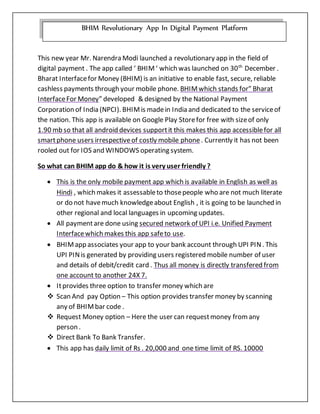 This new year Mr. Narendra Modi launched a revolutionary app in the field of
digital payment . The app called ‘ BHIM‘ which was launched on 30th
December .
Bharat Interfacefor Money (BHIM) is an initiative to enable fast, secure, reliable
cashless payments through your mobile phone. BHIMwhich stands for” Bharat
InterfaceFor Money” developed & designed by the National Payment
Corporation of India (NPCI). BHIMis madein India and dedicated to the serviceof
the nation. This app is available on Google Play Storefor free with sizeof only
1.90 mb so that all android devices supportit this makes this app accessiblefor all
smartphone users irrespectiveof costly mobile phone. Currently it has not been
rooled out for IOS and WINDOWS operating system.
So what can BHIM app do & how it is very user friendly ?
 This is the only mobile payment app which is available in English as well as
Hindi , which makes it assessableto thosepeople who are not much literate
or do not havemuch knowledgeabout English , it is going to be launched in
other regional and local languages in upcoming updates.
 All paymentare done using secured network of UPI i.e. Unified Payment
Interfacewhich makes this app safeto use.
 BHIMapp associates your app to your bank account through UPI PIN. This
UPI PINis generated by providing users registered mobile number of user
and details of debit/credit card . Thus all money is directly transfered from
one account to another 24X 7.
 Itprovides three option to transfer money which are
 Scan And pay Option – This option provides transfer money by scanning
any of BHIMbar code .
 Request Money option – Here the user can requestmoney fromany
person .
 Direct Bank To Bank Transfer.
 This app has daily limit of Rs . 20,000 and one time limit of RS. 10000
BHIM Revolutionary App In Digital Payment Platform
 