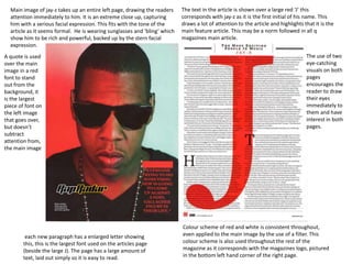 Main image of jay-z takes up an entire left page, drawing the readers
attention immediately to him. It is an extreme close up, capturing
him with a serious facial expression. This fits with the tone of the
article as it seems formal. He is wearing sunglasses and ‘bling’ which
show him to be rich and powerful, backed up by the stern facial
expression.
The text in the article is shown over a large red ‘J’ this
corresponds with jay-z as it is the first initial of his name. This
draws a lot of attention to the article and highlights that it is the
main feature article. This may be a norm followed in all q
magazines main article.
each new paragraph has a enlarged letter showing
this, this is the largest font used on the articles page
(beside the large J). The page has a large amount of
text, laid out simply so it is easy to read.
Colour scheme of red and white is consistent throughout,
even applied to the main image by the use of a filter. This
colour scheme is also used throughout the rest of the
magazine as it corresponds with the magazines logo, pictured
in the bottom left hand corner of the right page.
A quote is used
over the main
image in a red
font to stand
out from the
background, it
is the largest
piece of font on
the left image
that goes over,
but doesn’t
subtract
attention from,
the main image
The use of two
eye-catching
visuals on both
pages
encourages the
reader to draw
their eyes
immediately to
them and have
interest in both
pages.
 