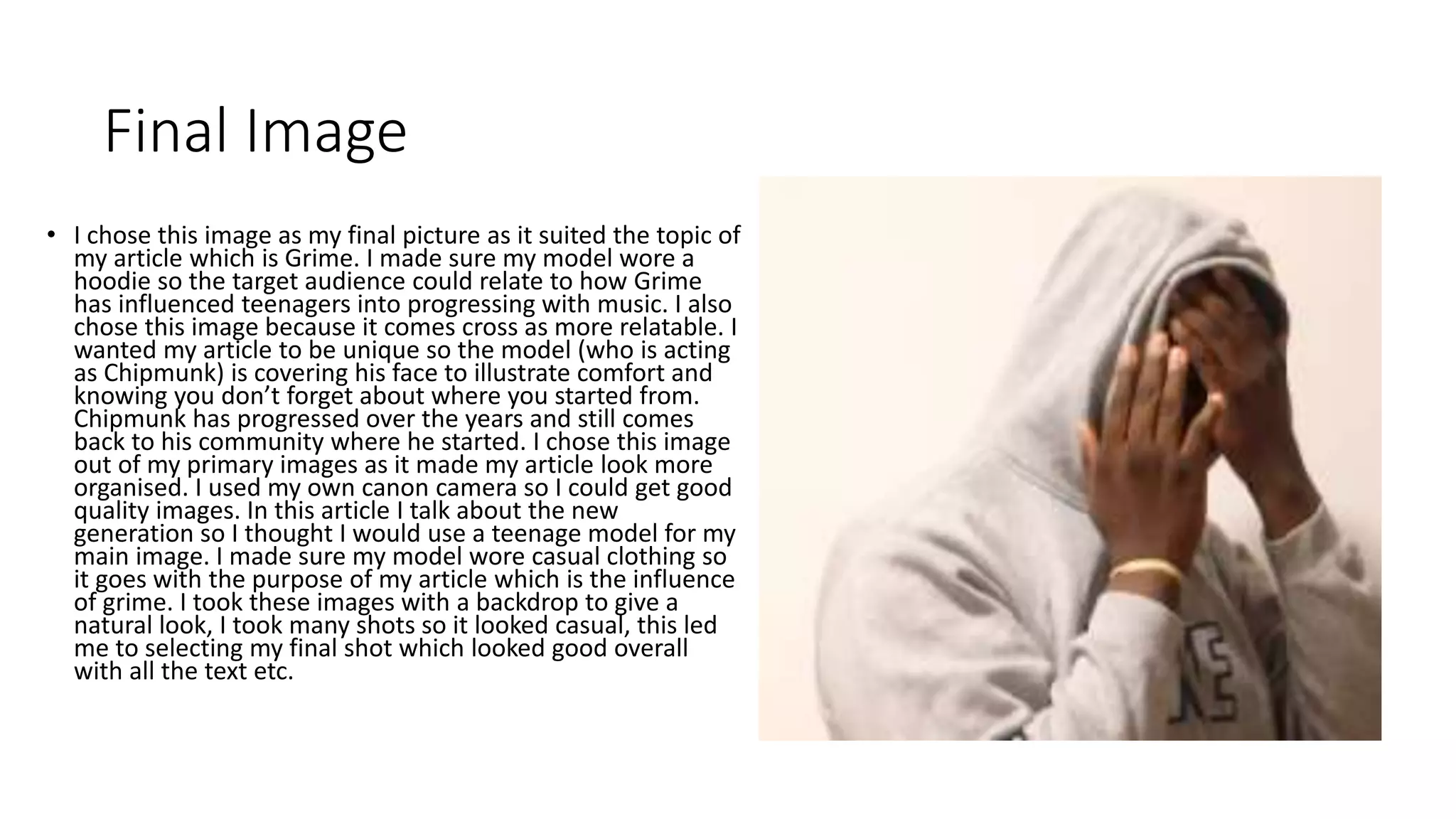 Final Image
• I chose this image as my final picture as it suited the topic of
my article which is Grime. I made sure my model wore a
hoodie so the target audience could relate to how Grime
has influenced teenagers into progressing with music. I also
chose this image because it comes cross as more relatable. I
wanted my article to be unique so the model (who is acting
as Chipmunk) is covering his face to illustrate comfort and
knowing you don’t forget about where you started from.
Chipmunk has progressed over the years and still comes
back to his community where he started. I chose this image
out of my primary images as it made my article look more
organised. I used my own canon camera so I could get good
quality images. In this article I talk about the new
generation so I thought I would use a teenage model for my
main image. I made sure my model wore casual clothing so
it goes with the purpose of my article which is the influence
of grime. I took these images with a backdrop to give a
natural look, I took many shots so it looked casual, this led
me to selecting my final shot which looked good overall
with all the text etc.
 