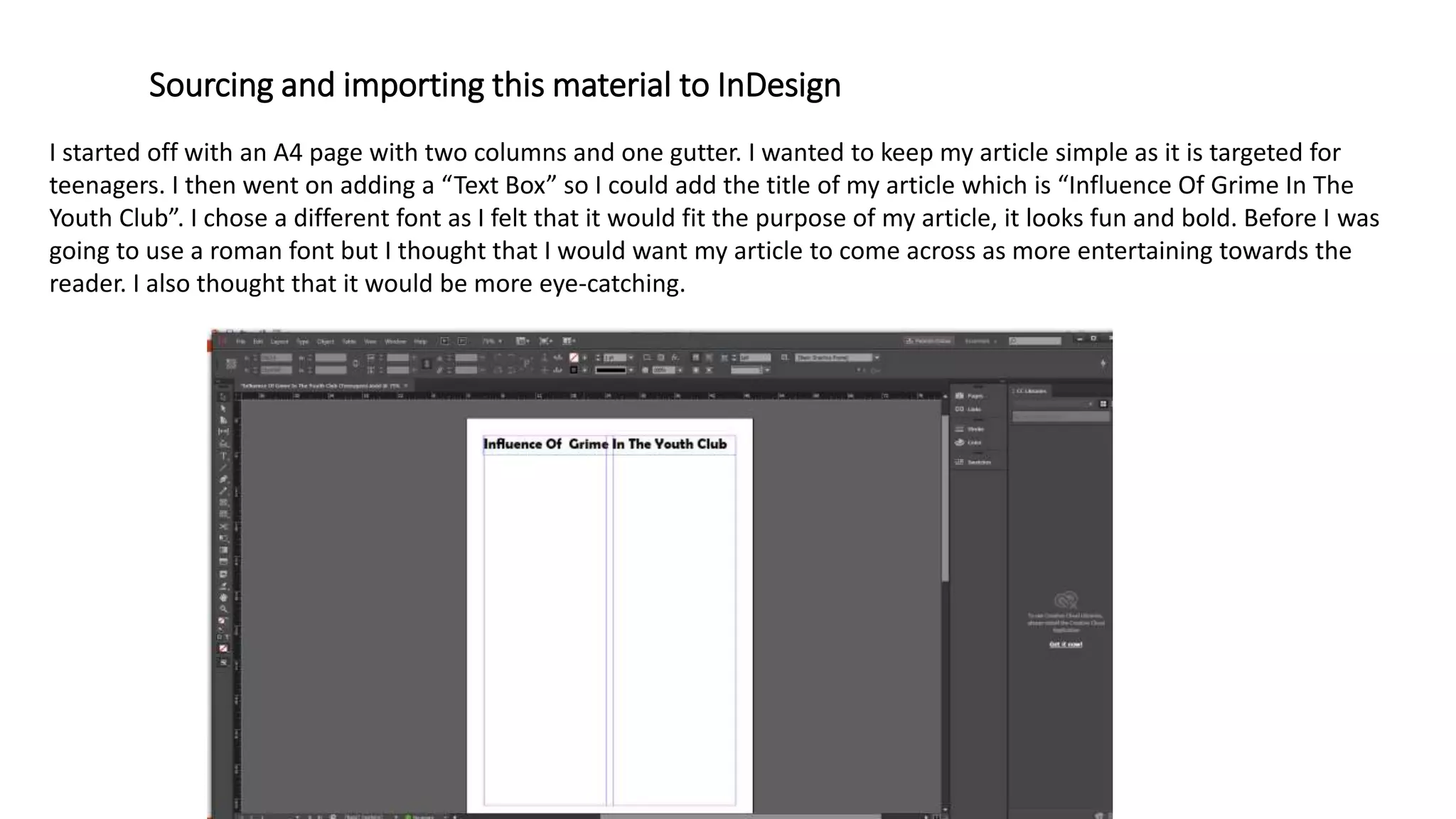 Sourcing and importing this material to InDesign
I started off with an A4 page with two columns and one gutter. I wanted to keep my article simple as it is targeted for
teenagers. I then went on adding a “Text Box” so I could add the title of my article which is “Influence Of Grime In The
Youth Club”. I chose a different font as I felt that it would fit the purpose of my article, it looks fun and bold. Before I was
going to use a roman font but I thought that I would want my article to come across as more entertaining towards the
reader. I also thought that it would be more eye-catching.
 