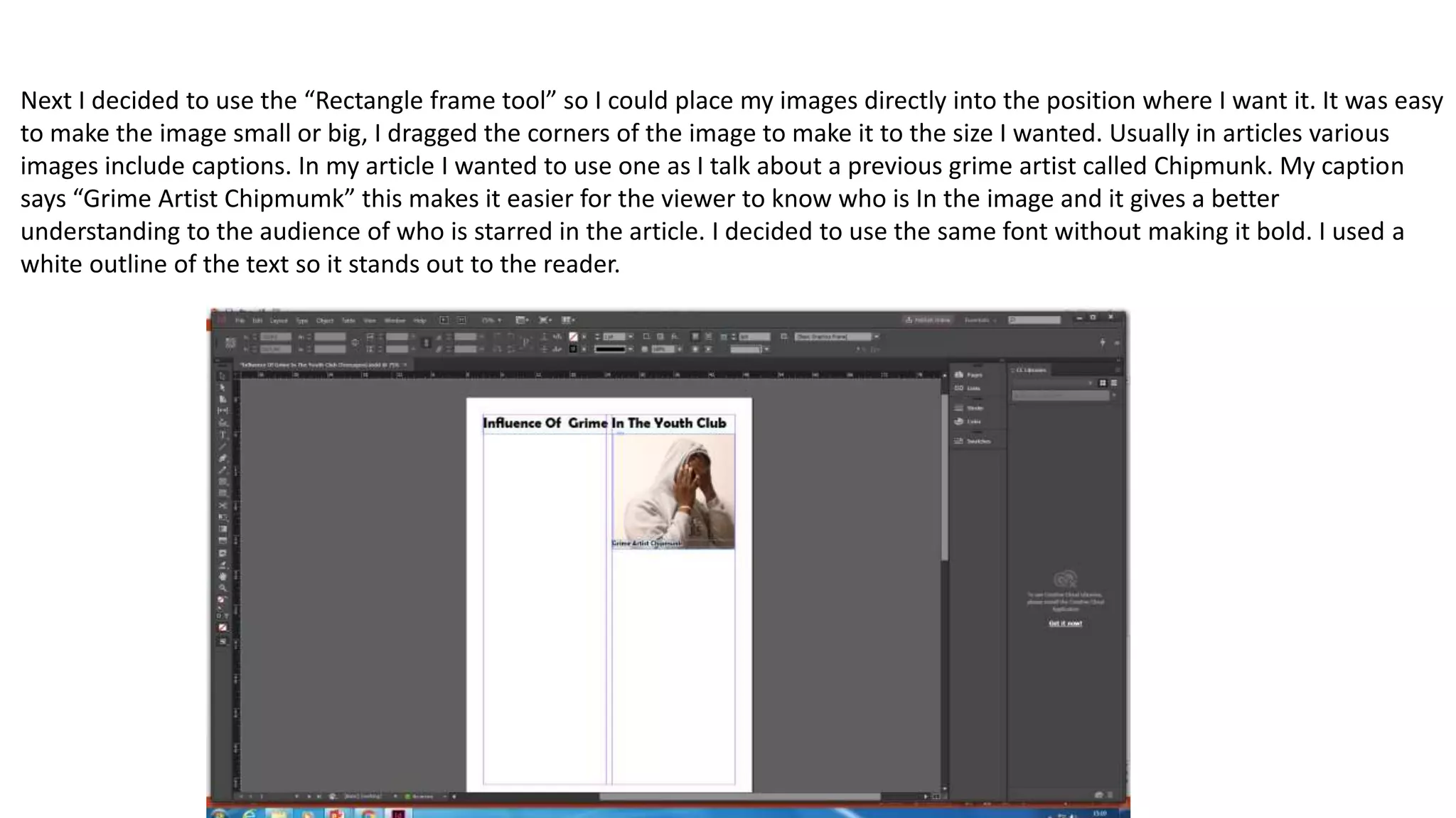 Next I decided to use the “Rectangle frame tool” so I could place my images directly into the position where I want it. It was easy
to make the image small or big, I dragged the corners of the image to make it to the size I wanted. Usually in articles various
images include captions. In my article I wanted to use one as I talk about a previous grime artist called Chipmunk. My caption
says “Grime Artist Chipmumk” this makes it easier for the viewer to know who is In the image and it gives a better
understanding to the audience of who is starred in the article. I decided to use the same font without making it bold. I used a
white outline of the text so it stands out to the reader.
 