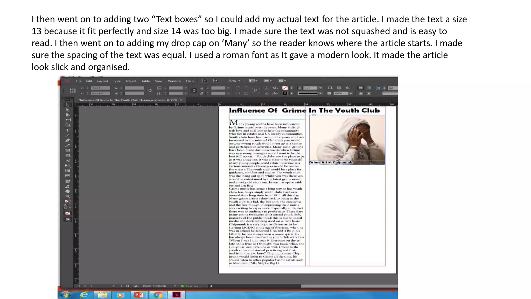 I then went on to adding two “Text boxes” so I could add my actual text for the article. I made the text a size
13 because it fit perfectly and size 14 was too big. I made sure the text was not squashed and is easy to
read. I then went on to adding my drop cap on ‘Many’ so the reader knows where the article starts. I made
sure the spacing of the text was equal. I used a roman font as It gave a modern look. It made the article
look slick and organised.
 