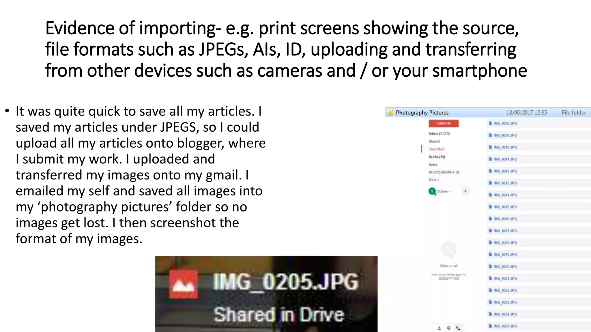 Evidence of importing- e.g. print screens showing the source,
file formats such as JPEGs, AIs, ID, uploading and transferring
from other devices such as cameras and / or your smartphone
• It was quite quick to save all my articles. I
saved my articles under JPEGS, so I could
upload all my articles onto blogger, where
I submit my work. I uploaded and
transferred my images onto my gmail. I
emailed my self and saved all images into
my ‘photography pictures’ folder so no
images get lost. I then screenshot the
format of my images.
 