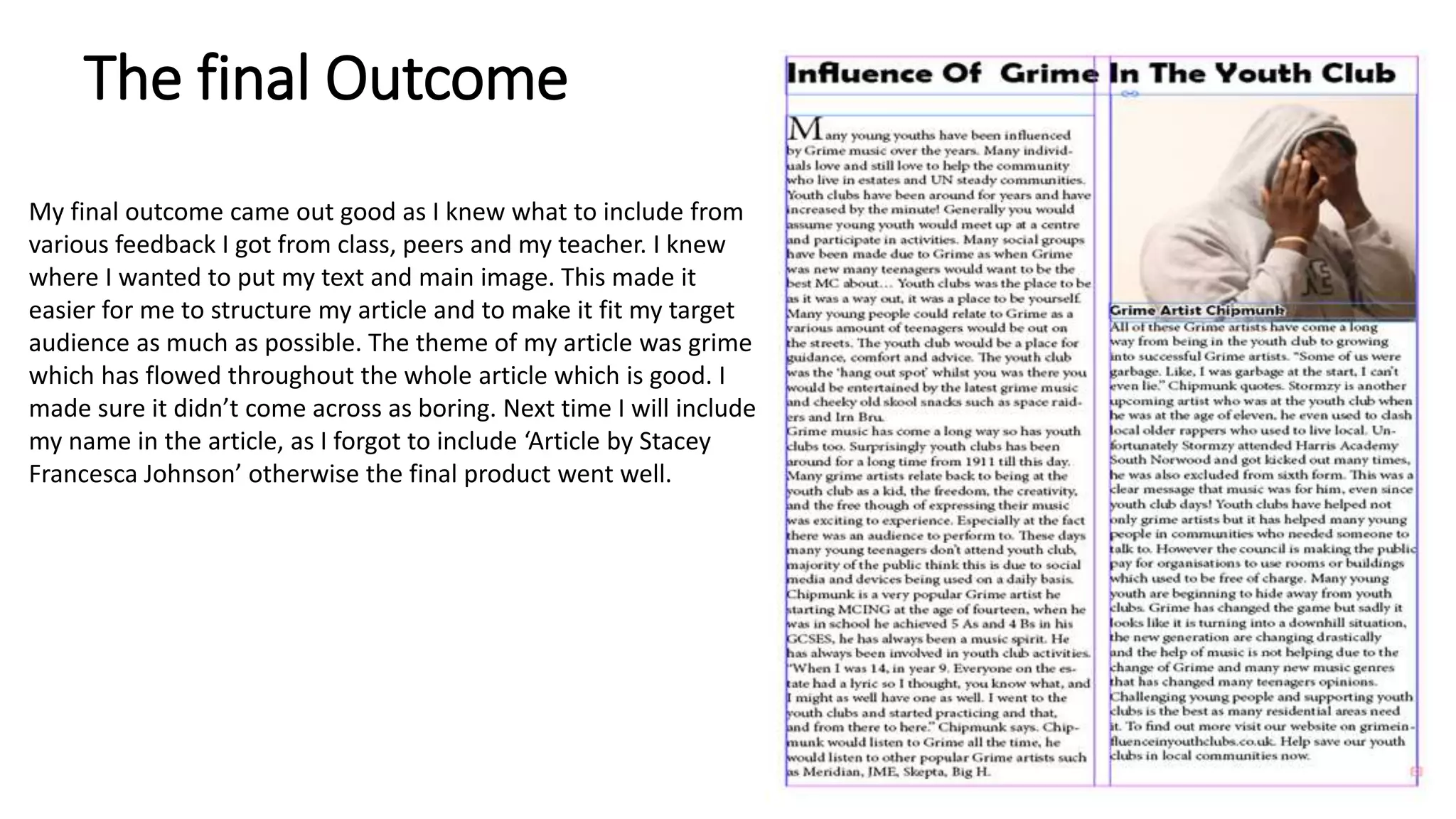 The final Outcome
My final outcome came out good as I knew what to include from
various feedback I got from class, peers and my teacher. I knew
where I wanted to put my text and main image. This made it
easier for me to structure my article and to make it fit my target
audience as much as possible. The theme of my article was grime
which has flowed throughout the whole article which is good. I
made sure it didn’t come across as boring. Next time I will include
my name in the article, as I forgot to include ‘Article by Stacey
Francesca Johnson’ otherwise the final product went well.
 