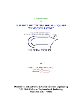 A Project Report
                         On

 “ASTABLE MULTIVIBRATOR AS A SQUARE
          WAVE OSCILLATOR”




                            BY

             “SABALIYA AMITKUMAR.C.”
                   (Roll No :__15_______)
                  (Semester: __5TH_______)




Department of Electronics & Communication Engineering
    C. U. Shah College of Engineering & Technology
                Wadhwan City - 363030
 