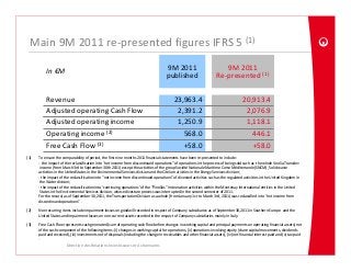 Main 9M 2011 re‐presented figures IFRS 5 (1)

           In €M                                                                        9M 2011                            9M 2011
                                                                                        published                       Re‐presented (1 )


           Revenue                                                                           23,963.4                                    20,913.4
           Adjusted operating Cash Flow                                                       2,391.2                                     2,076.9
           Adjusted operating income                                                          1,250.9                                     1,118.1
           Operating income (2)                                                                 568.0                                       446.1
           Free Cash Flow (3)                                                                   +58.0                                       +58.0
(1)   To ensure the comparability of period, the first nine months 2011 financial statements have been re‐presented to include:
      ‐ the impact of the reclassification into “net income from discontinued operations” of operations in the process of being sold such as  the whole Veolia Transdev
       income (from March 3rd to September 30th 2011) except the activities of the group Société Nationale Maritime Corse Méditerranée (SNCM), Solid waste 
      activities in the United States in the Environmental Services division and the Citelum ativities in the Energy Services division;
      ‐ the impact of the reclassification into “net income from discontinued operations” of divested activities such as the regulated activities in the United Kingdom in 
       the Water division;
      ‐ the impact of the reclassification into ‘continuing operations’ of the “Pinellas” incineration activities within the Montenay International entities in the United 
       States in the Environmental Services division, whose divesture process was interrupted in the second semester of 2011.
      For the record, as of September 30,2011, the Transportation Division as a whole (from January 1st to March 3rd, 2011) was reclassified into “net income from 
      discontinued operations” .

(2)   Non recurring items include impairment losses on goodwill recorded in respect of Company subsidiaries as of September 30,2011 in Southern Europe  and the 
      United States and Impairment losses on non‐current assets recorded in the respect of Company subsidiaries mainly in Italy.

(3)   Free Cash Flow represents cash generated (sum of operating cash flow before changes in working capital and principal payments on operating financial assets) net 
      of the cash component of the following items: (i) changes in working capital for operations, (ii) operations involving equity (share capital movements, dividends 
      paid and received), (iii) investments net of disposals (including the change in receivables and other financial assets), (iv) net financial interest paid and (v) tax paid
      .
                       Direction des Relations Investisseurs et Actionnaires
 