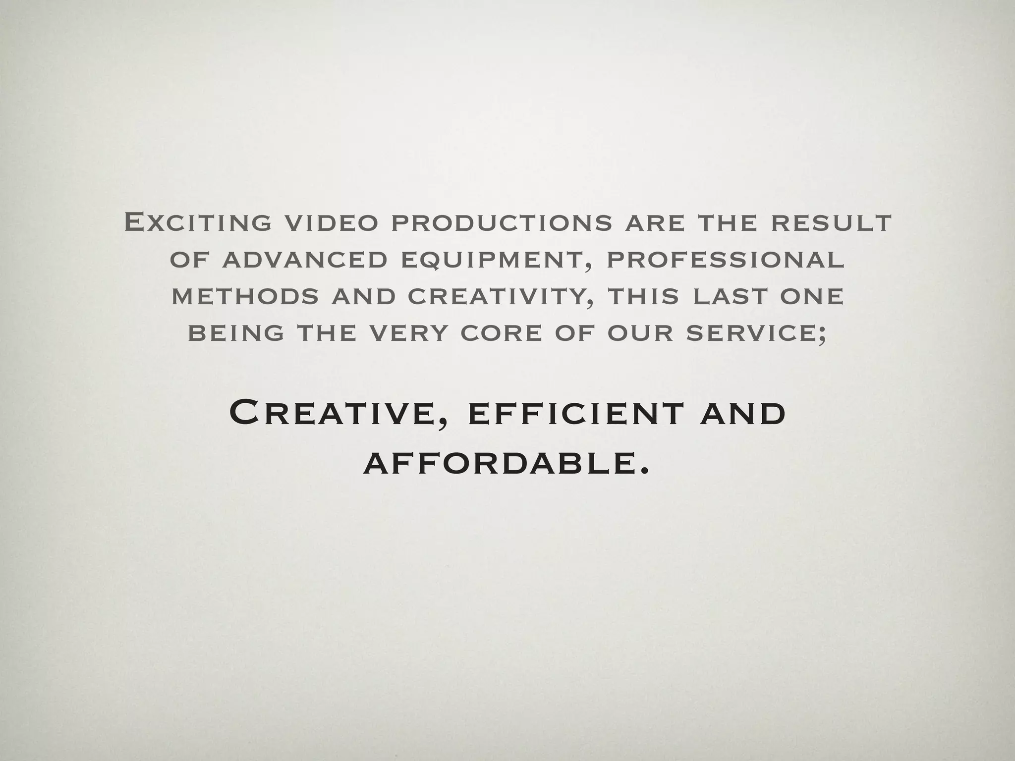 Exciting video productions are the result
  of advanced equipment, professional
  methods and creativity, this last one
   being the very core of our service;

     Creative, efﬁcient and
          affordable.
 