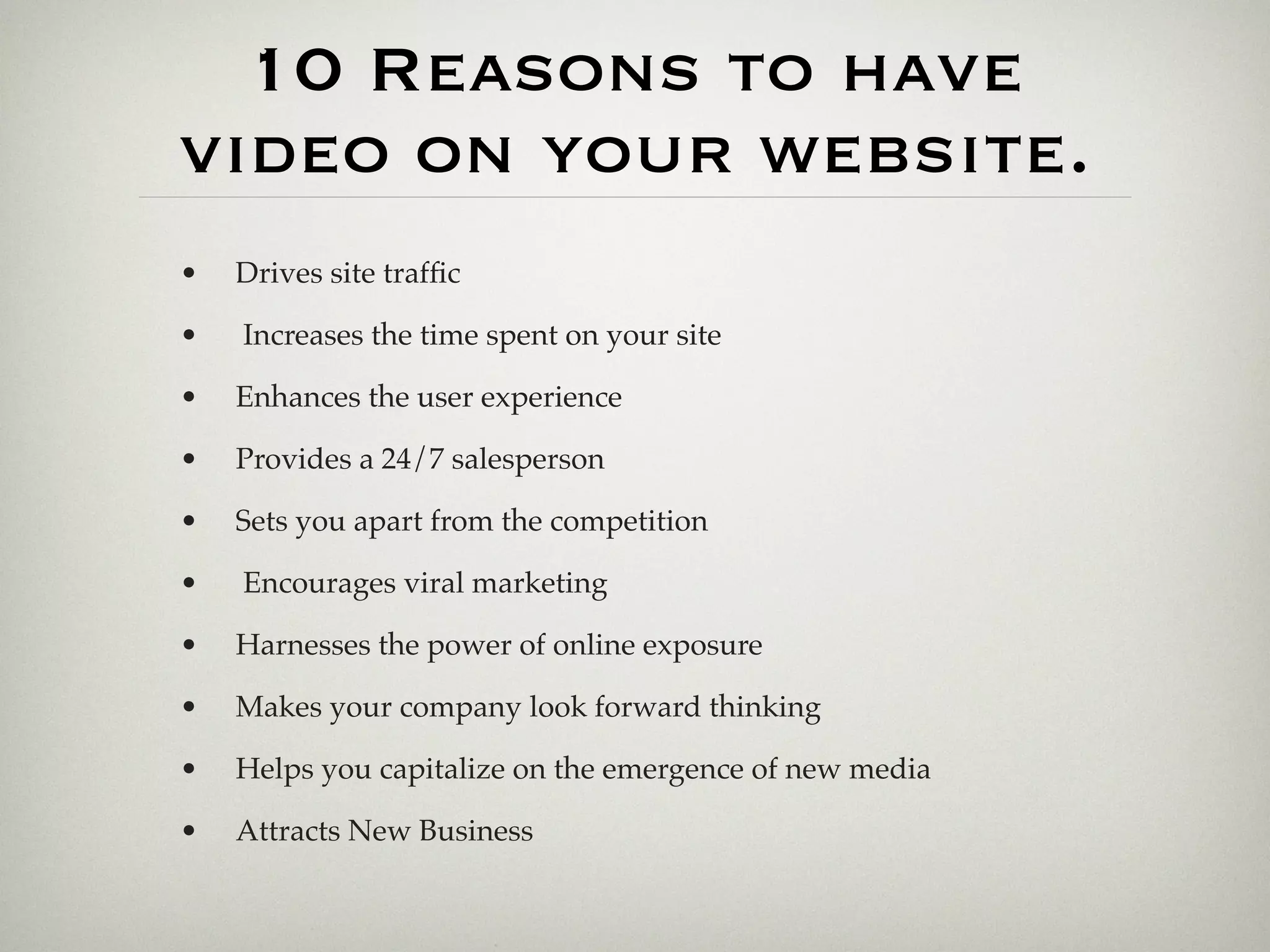 10 Reasons to have
video on your website.
•   Drives site trafﬁc

•   Increases the time spent on your site

•   Enhances the user experience

•   Provides a 24/7 salesperson

•   Sets you apart from the competition

•   Encourages viral marketing

•   Harnesses the power of online exposure

•   Makes your company look forward thinking

•   Helps you capitalize on the emergence of new media

•   Attracts New Business
 