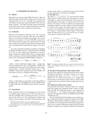 4. EXPERIMENTAL RESULTS                                            a binary mask, and (3) a comparison of our results with the
                                                                                  previous literature [8, 10] in terms of GNSDR.
4.1. Dataset                                                                      (1) The effect of λk
                                                                                  The value λk = k/ (max(n1 , n2 ) can be used for trading
We evaluate our system using the MIR-1K dataset1 . There are
                                                                                  off the rank of L with the sparsity of S. The matrix S is sparser
1000 song clips encoded with a sample rate of 16 kHz, with
                                                                                  with higher λk , and vice versa. Intuitively, for the source sep-
a duration from 4 to 13 sec. The clips were extracted from
                                                                                  aration problem, if the matrix S is sparser, there is less inter-
110 Chinese karaoke pop songs performed by both male and
                                                                                  ference in the matrix S; however, deletions of original signal
female amateurs. The dataset includes manual annotations
                                                                                  components might also result in artifacts. On the other hand,
of the pitch contours, lyrics, indices and types for unvoiced
                                                                                  if S matrix is less sparse, the signal contains less artifacts,
frames, and indices of the vocal and non-vocal frames.
                                                                                  but there is more interference from the other sources that ex-
                                                                                  ist in matrix S. Experimental results (Figure 3) show these
4.2. Evaluation
                                                                                  trends for both the case of no mask and the case of binary
Following the evaluation framework in [8, 10], we create                          mask (gain=1) at different SNR values.
three sets of mixtures using the 1000 clips of the MIR-1K
dataset. For each clip, the singing voice and the music accom-
paniment were mixed at -5, 0, and 5 dB SNRs, respectively.
Zero indicates that the singing voice and the music are at the
same energy levels, negative values indicate the energy of the
music accompaniment is larger than the singing voice, and so
on.
    For source separation evaluation, in addition to evaluating
the Global Normalized Source to Distortion Ratio (GNSDR)
as [8, 10], we also evaluate our performance in terms of
Source to Interference Ratio (SIR), Source to Artifacts Ratio
(SAR), and Source to Distortion Ratio (SDR) by BSS-EVAL
metrics [14]. The Normalized SDR (NSDR) is deﬁned as
           NSDR(ˆ, v, x) = SDR(ˆ, v) − SDR(x, v)
                v              v                                      (3)                     (a) no mask                  (b) binary mask

 where v is the resynthesized singing voice, v is the origi-
        ˆ                                                                         Fig. 3. Comparison between the case using (a) no mask and (b) a
nal clean singing voice, and x is the mixture. NSDR is for                        binary mask at SNR={-5,0,5}, k (of λk )={0.1, 0.5, 1, 1.5, 2, 2.5},
estimating the improvement of the SDR between the prepro-                         and gain=1.
cessed mixture x and the separated singing voice v . The
                                                    ˆ
GNSDR is calculated by taking the mean of the NSDRs over                          (2) The effect of the gain factor with a binary mask
all mixtures of each set, weighted by their length.                               The gain factor adjusts the energy between the sparse matrix
                                   N
                                                                                  and the low-rank matrix. As shown in Figure 4, we exam-
                                   n=1   wn NSDR(ˆn , vn , xn )
                                                 v                                ine different gain factors {0.1, 0.5, 1, 1.5, 2} at λ1 where
       GNSDR(ˆ, v, x) =
             v                                 N
                                                                      (4)
                                               n=1   wn                           SNR={-5, 0, 5}. Similar to the effect of λk , a higher gain
                                                                                  factor results in a lower power sparse matrix S. Hence, there
 where n is the index of a song and N is the total number of                      is larger interference and fewer artifacts at high gain, and vice
the songs, and wn is the length of the nth song. Higher values                    versa.
of SDR, SAR, SIR, and GNSDR represent better separation                           (3) Comparison with previous systems
quality2 .                                                                        From previous observations, moderate values for λk and the
                                                                                  gain factor balance the separation results in terms of SDR,
4.3. Experiments                                                                  SAR, and SIR. We empirically choose λ1 (also suggested in
In the separation process, the spectrogram of each mixture                        [12]) and gain = 1 to compare with previous literature on
is computed using a window size of 1024 and a hop size of                         singing-voice separation in terms of GNSDR using the MIR-
256 (at Fs=16,000). Three experiments were run: (1) an eval-                      1K dataset [8, 10].
uation of the effect of λk for controlling low rankness and                            Hsu and Jang [8] performed singing-voice separation us-
sparsity, (2) an evaluation of the effect of the gain factor with                 ing a pitch-based inference separation method on the MIR-
   1 https://sites.google.com/site/unvoicedsoundseparation/mir-1k
                                                                                  1K dataset. Their method combines the singing-voice separa-
   2 The suppression of noise is reﬂected in SIR. The artifacts introduced        tion method [7], the separation of the unvoiced singing-voice
by the denoising process are reﬂected in SAR. The overall performance is          frames, and a spectral subtraction method. Raﬁi and Pardo
reﬂected in SDR.                                                                  proposed a singing-voice separation method by extracting the



                                                                             59
 