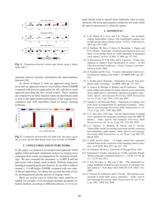 pand current work to speech noise reduction, since in many
                                                                         situations, the noise spectrogram is relatively low-rank, while
                                                                         the speech spectrogram is relatively sparse.

                                                                                                 6. REFERENCES

                                                                          [1] C.-K. Wang, R.-Y. Lyu, and Y.-C. Chiang, “An automatic
                                                                              singing transcription system with multilingual singing lyric
                                                                              recognizer and robust melody tracker,” in Proc. of Interspeech,
                                                                              2003, pp. 1197–1200.
                                                                          [2] H. Fujihara, M. Goto, J. Ogata, K. Komatani, T. Ogata, and
                                                                              H. G. Okuno, “Automatic synchronization between lyrics and
                                                                              music cd recordings based on viterbi alignment of segregated
                                                                              vocal signals,” in Proc. of ISM, 12 2006, pp. 257–264.
                                                                          [3] A. Berenzweig, D. P. W. Ellis, and S. Lawrence, “Using voice
                                                                              segments to improve artist classiﬁcation of music,” in AES
Fig. 4. Comparison between various gain factors using a binary
                                                                              22nd International Conference: Virtual, Synthetic, and Enter-
mask with λ1
                                                                              tainment Audio, 2002.
                                                                          [4] H. Fujihara and M. Goto, “A music information retrieval sys-
                                                                              tem based on singing voice timbre,” in ISMIR, 2007, pp. 467–
repeating musical structure estimated by the autocorrelation                  470.
function [10] .                                                           [5] S. Vembu and S. Baumann, “Separation of vocals from poly-
    As shown in Figure 5, both our approach using binary                      phonic audio recordings,” in ISMIR, 2005, pp. 337–344.
mask and our approach using no mask achieve better GNSDR                  [6] A. Ozerov, P. Philippe, F. Bimbot, and R. Gribonval, “Adap-
compared with previous approaches [8, 10], with the no mask                   tation of Bayesian models for single-channel source separation
approach providing the best overall results. These methods                    and its application to voice/music separation in popular songs,”
are compared to an ideal situation where an ideal binary mask                 Audio, Speech, and Language Processing, IEEE Transactions
is used as the upper-bound performance of the singing-voice                   on, vol. 15, no. 5, pp. 1564 –1578, July 2007.
separation task with algorithms based on binary masking                   [7] Yipeng Li and DeLiang Wang, “Separation of singing voice
technique.                                                                    from music accompaniment for monaural recordings,” Audio,
                                                                              Speech, and Language Processing, IEEE Transactions on, vol.
                                                                              15, no. 4, pp. 1475 –1487, May 2007.
                                                                          [8] C.-L. Hsu and J.-S.R. Jang, “On the improvement of singing
                                                                              voice separation for monaural recordings using the MIR-1K
                                                                              dataset,” Audio, Speech, and Language Processing, IEEE
                                                                              Transactions on, vol. 18, no. 2, pp. 310 –319, Feb. 2010.
                                                                          [9] J.-L. Durrieu, G. Richard, B. David, and C. Fevotte,
                                                                              “Source/ﬁlter model for unsupervised main melody extraction
                                                                              from polyphonic audio signals,” Audio, Speech, and Language
                                                                              Processing, IEEE Transactions on, vol. 18, no. 3, pp. 564–575,
Fig. 5. Comparison between Hsu [8], Raﬁi [10], the binary mask,               March 2010.
the no mask, and the ideal binary mask cases in terms of GNSDR.          [10] Z. Raﬁi and B. Pardo, “A simple music/voice separation
                                                                              method based on the extraction of the repeating musical struc-
        5. CONCLUSION AND FUTURE WORK                                         ture,” in ICASSP, May 2011, pp. 221– 224.
In this paper, we proposed an unsupervised approach which                [11] H. Schenker, Harmony, University of Chicago Press, 1954.
applies robust principal component analysis on singing-voice             [12] Emmanuel J. Cand` s, Xiaodong Li, Yi Ma, and John Wright,
                                                                                                   e
separation from music accompaniment for monaural record-                      “Robust principal component analysis?,” J. ACM, vol. 58, pp.
ings. We also examined the parameter λk in RPCA and the                       11:1–11:37, Jun. 2011.
gain factor with a binary mask in detail. Without using prior            [13] Z. Lin, M. Chen, L. Wu, and Y. Ma, “The augmented La-
training or requiring particular features, we are able to achieve             grange multiplier method for exact recovery of corrupted low-
around 1∼1.4 dB higher GNSDR compared with two state-                         rank matrices,” Tech. Rep. UILU-ENG-09-2215, UIUC, Nov.
of-the-art approaches, by taking into account the rank of mu-                 2009.
sic accompaniment and the sparsity of singing voices.                    [14] E. Vincent, R. Gribonval, and C. Fevotte, “Performance mea-
    There are several ways in which this work could be ex-                    surement in blind audio source separation,” Audio, Speech,
                                                                              and Language Processing, IEEE Transactions on, vol. 14, no.
tended, for example, (1) to investigate dynamic parameter se-
                                                                              4, pp. 1462 –1469, July 2006.
lection methods according to different contexts, or (2) to ex-



                                                                    60
 
