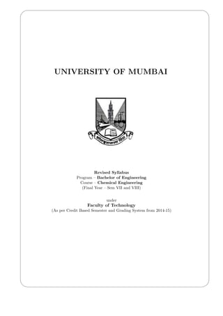 '
&
$
%
UNIVERSITY OF MUMBAI
Revised Syllabus
Program – Bachelor of Engineering
Course – Chemical Engineering
(Final Year – Sem VII and VIII)
under
Faculty of Technology
(As per Credit Based Semester and Grading System from 2014-15)
 