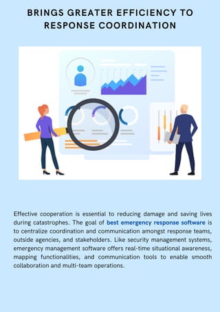 BRINGS GREATER EFFICIENCY TO
RESPONSE COORDINATION
Effective cooperation is essential to reducing damage and saving lives
during catastrophes. The goal of best emergency response software is
to centralize coordination and communication amongst response teams,
outside agencies, and stakeholders. Like security management systems,
emergency management software offers real-time situational awareness,
mapping functionalities, and communication tools to enable smooth
collaboration and multi-team operations.
 