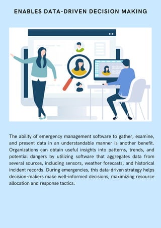ENABLES DATA-DRIVEN DECISION MAKING
The ability of emergency management software to gather, examine,
and present data in an understandable manner is another benefit.
Organizations can obtain useful insights into patterns, trends, and
potential dangers by utilizing software that aggregates data from
several sources, including sensors, weather forecasts, and historical
incident records. During emergencies, this data-driven strategy helps
decision-makers make well-informed decisions, maximizing resource
allocation and response tactics.
 