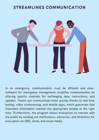STREAMLINES COMMUNICATION
In an emergency, communication must be efficient and clear.
Software for emergency management simplifies communication by
offering specific channels for exchanging data, instructions, and
updates. Teams can communicate more quickly thanks to real-time
texting, video conferencing, and mobile apps, which guarantee that
important information reaches the appropriate people at the right
time. Furthermore, the program allows enterprises to interact with
the public by sending out notifications, advisories, and directions for
evacuation via SMS, email, and social media.
 