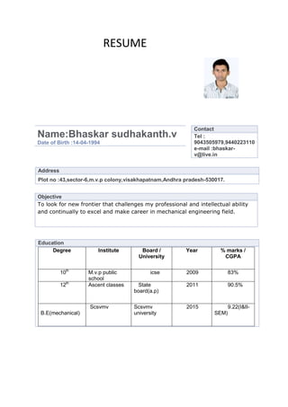 RESUME




                                                            Contact
Name:Bhaskar sudhakanth.v                                   Tel :
Date of Birth :14-04-1994                                   9043505979,9440223110
                                                            e-mail :bhaskar-
                                                            v@live.in


Address
Plot no :43,sector-6,m.v.p colony,visakhapatnam,Andhra pradesh-530017.


Objective
To look for new frontier that challenges my professional and intellectual ability
and continually to excel and make career in mechanical engineering field.




Education
     Degree             Institute       Board /          Year         % marks /
                                       University                      CGPA

          10th      M.v.p public            icse         2009              83%
                    school
          12th      Ascent classes     State             2011              90.5%
                                     board(a.p)

                     Scsvmv          Scsvmv              2015              9.22(I&II-
 B.E(mechanical)                     university                     SEM)
 