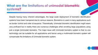 3
Despite having many inherent advantages, the large scale deployment of biometric identification
systems have been hampered due to various reasons. Biometrics is used in many applications such
as border control and voter id issuance. Theoretically, Unimodal biometric identification might seem
very proficient but in reality there are numerous challenges when enrolling large populations using
just a single (Unimodal) biometric. The major issue with Unimodal biometric system is that no one
technology can be suitable for all applications and hence using a multimodal biometric system will
compensate the limitations of Unimodal biometric system.
 
