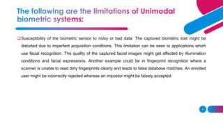 4
❑Susceptibility of the biometric sensor to noisy or bad data: The captured biometric trait might be
distorted due to imperfect acquisition conditions. This limitation can be seen in applications which
use facial recognition. The quality of the captured facial images might get affected by illumination
conditions and facial expressions. Another example could be in fingerprint recognition where a
scanner is unable to read dirty fingerprints clearly and leads to false database matches. An enrolled
user might be incorrectly rejected whereas an impostor might be falsely accepted.
 
