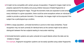 5
❑ It might not be compatible with certain groups of population. Fingerprint images might not be
properly captured for the elderly and young children because of faded fingerprints or
underdeveloped fingerprint ridges. Though the biometric traits are expected to exist among
every individual in a given population, there could be some exceptions where an individual is
unable to provide a particular biometric. For example, iris images might not be acquired if the
subject has a pathological eye condition.
❑ Within a large population, unimodal biometrics is prone to inter-class similarities. Facial
recognition may not work correctly for identical twins as the camera might not be able to
distinguish between the two subjects leading to inaccurate matching.
❑ Unimodal biometric systems are quite vulnerab le to spoof attacks where the data can be
imitated or forged.
For example, fingerprint recognition systems can be easily spoofed using rubber fingerprints.
 