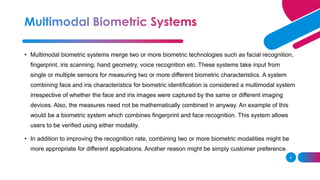 6
• Multimodal biometric systems merge two or more biometric technologies such as facial recognition,
fingerprint, iris scanning, hand geometry, voice recognition etc. These systems take input from
single or multiple sensors for measuring two or more different biometric characteristics. A system
combining face and iris characteristics for biometric identification is considered a multimodal system
irrespective of whether the face and iris images were captured by the same or different imaging
devices. Also, the measures need not be mathematically combined in anyway. An example of this
would be a biometric system which combines fingerprint and face recognition. This system allows
users to be verified using either modality.
• In addition to improving the recognition rate, combining two or more biometric modalities might be
more appropriate for different applications. Another reason might be simply customer preference.
 