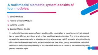 8
❑ Sensor Modules
❑ Feature Extraction Modules
❑ Matching Module
❑ Decision-Making Module
In multimodal biometric systems fusion is achieved by running two or more biometric traits against
two or more different algorithms which is then used to arrive at a decision. This kind of a technique
proves to be extremely useful in situations such as a large scale civil ID scenario, where the identity
of thousands of people need to be authenticated at one time. Also, having an additional method of
verification overcomes the possibility of inconvenience which can be caused by the malfunctioning of the
primary biometric input.
 