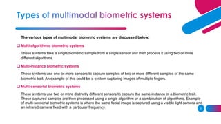 9
The various types of multimodal biometric systems are discussed below:
❑ Multi-algorithmic biometric systems
These systems take a single biometric sample from a single sensor and then process it using two or more
different algorithms.
❑ Multi-instance biometric systems
These systems use one or more sensors to capture samples of two or more different samples of the same
biometric trait. An example of this could be a system capturing images of multiple fingers.
❑ Multi-sensorial biometric systems
These systems use two or more distinctly different sensors to capture the same instance of a biometric trait.
These captured samples are then processed using a single algorithm or a combination of algorithms. Example
of multi-sensorial biometric systems is where the same facial image is captured using a visible light camera and
an infrared camera fixed with a particular frequency.
 