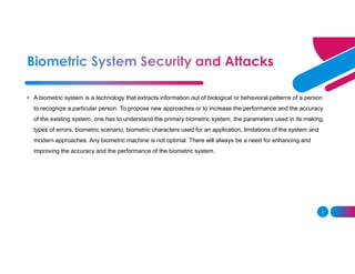 2
• A biometric system is a technology that extracts information out of biological or behavioral patterns of a person
to recognize a particular person. To propose new approaches or to increase the performance and the accuracy
of the existing system, one has to understand the primary biometric system, the parameters used in its making,
types of errors, biometric scenario, biometric characters used for an application, limitations of the system and
modern approaches. Any biometric machine is not optimal. There will always be a need for enhancing and
improving the accuracy and the performance of the biometric system.
 