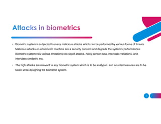 3
• Biometric system is subjected to many malicious attacks which can be performed by various forms of threats.
Malicious attacks on a biometric machine are a security concern and degrade the system's performances.
Biometric system has various limitations like spoof attacks, noisy sensor data, interclass variations, and
interclass similarity, etc.
• The high attacks are relevant to any biometric system which is to be analyzed, and countermeasures are to be
taken while designing the biometric system.
 