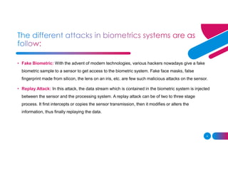 4
• Fake Biometric: With the advent of modern technologies, various hackers nowadays give a fake
biometric sample to a sensor to get access to the biometric system. Fake face masks, false
fingerprint made from silicon, the lens on an iris, etc. are few such malicious attacks on the sensor.
• Replay Attack: In this attack, the data stream which is contained in the biometric system is injected
between the sensor and the processing system. A replay attack can be of two to three stage
process. It first intercepts or copies the sensor transmission, then it modifies or alters the
information, thus finally replaying the data.
 