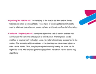 5
 Spoofing the Feature set: The replacing of the feature set with fake or altered
features are called spoofing of data. These types of spoofing attacks are typically
used to attack various networks, spread malware and to gain confidential information.
 Template Tampering Attack: A template represents a set of salient features that
summarizes the biometric data (signal) of an individual. The templates can be
modified to obtain a high verification score, no matter which image is presented to the
system. The templates which are stored in the database can be replaced, stolen or
even can be altered. Thus, bringing the system down by making the score low for
legitimate users. The template-generating algorithms have been viewed as one-way
algorithms.
 