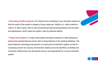 6
 Overriding Yes/No response: An inherent error prevailing in your biometric systems is
that the result of the system is always a binary response, Yes/No (i.e., either match/no
match). In other words, there is still a fundamental disconnecting between the biometric
and applications, which make the system, open to potential attacks.
 Trojan horse attack: In Trojan horse attack the feature extractor is itself replaced to
produce the desired features and to add on those features in the existing database. The
spoof detection technology has become a crucial part of a biometric system as with an
increasing concern for security, the biometric attacks are to be identified, controlled and
minimized. Researchers are developing various new approaches for a secure biometric
system.
 