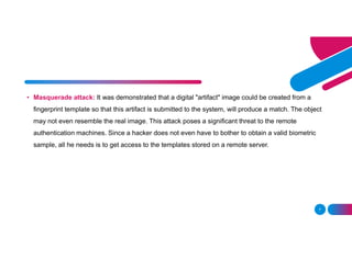 7
• Masquerade attack: It was demonstrated that a digital "artifact" image could be created from a
fingerprint template so that this artifact is submitted to the system, will produce a match. The object
may not even resemble the real image. This attack poses a significant threat to the remote
authentication machines. Since a hacker does not even have to bother to obtain a valid biometric
sample, all he needs is to get access to the templates stored on a remote server.
 