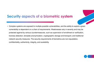 8
• Complex systems are exposed to multiple possible vulnerabilities, and the ability to exploit a given
vulnerability is dependent on a chain of requirements. Weaknesses vary in severity and may be
protected against by various countermeasures, such as supervision of enrollment or verification,
liveness detection, template anonymization, cryptographic storage and transport, and traditional
network security measures. The security requirements of biometrics are non-repudiation,
confidentiality, authenticity, integrity, and availability.
 