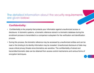 9
Confidentiality:
• Confidentiality is the property that protects your information against unauthorized access or
disclosure. In biometric systems, a biometric reference stored in a biometric database during the
enrollment process is transmitted to a comparison subsystem for the verification and identification
process.
• During this process, the biometric reference may be accessed by unauthorized entities and can be
read or the binding to its identity information may be revealed. Unauthorized disclosure of data may
cause critical privacy threats since biometrics are sensitive. The confidentiality of stored and
transmitted biometric data can be obtained from access control mechanisms and various forms of
encryption techniques.
 
