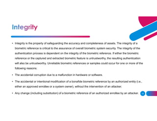 10
• Integrity is the property of safeguarding the accuracy and completeness of assets. The integrity of a
biometric reference is critical to the assurance of overall biometric system security. The integrity of the
authentication process is dependent on the integrity of the biometric reference. If either the biometric
reference or the captured and extracted biometric feature is untrustworthy, the resulting authentication
will also be untrustworthy. Unreliable biometric references or samples could occur for one or more of the
following reasons:
• The accidental corruption due to a malfunction in hardware or software.
• The accidental or intentional modification of a bonafide biometric reference by an authorized entity (i.e.,
either an approved enrollee or a system owner), without the intervention of an attacker.
• Any change (including substitution) of a biometric reference of an authorized enrollee by an attacker.
 