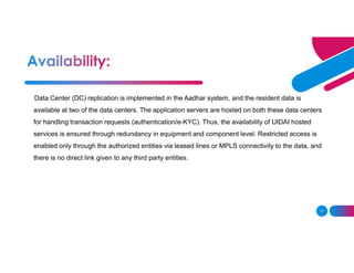 11
Data Center (DC) replication is implemented in the Aadhar system, and the resident data is
available at two of the data centers. The application servers are hosted on both these data centers
for handling transaction requests (authentication/e-KYC). Thus, the availability of UIDAI hosted
services is ensured through redundancy in equipment and component level. Restricted access is
enabled only through the authorized entities via leased lines or MPLS connectivity to the data, and
there is no direct link given to any third party entities.
 