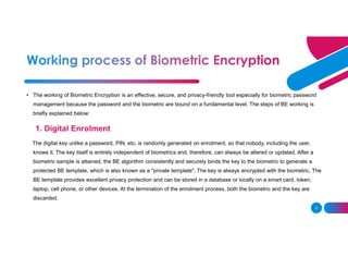 3
• The working of Biometric Encryption is an effective, secure, and privacy-friendly tool especially for biometric password
management because the password and the biometric are bound on a fundamental level. The steps of BE working is
briefly explained below:
1. Digital Enrolment
The digital key unlike a password, PIN, etc. is randomly generated on enrolment, so that nobody, including the user,
knows it. The key itself is entirely independent of biometrics and, therefore, can always be altered or updated. After a
biometric sample is attained, the BE algorithm consistently and securely binds the key to the biometric to generate a
protected BE template, which is also known as a "private template". The key is always encrypted with the biometric. The
BE template provides excellent privacy protection and can be stored in a database or locally on a smart card, token,
laptop, cell phone, or other devices. At the termination of the enrolment process, both the biometric and the key are
discarded.
 