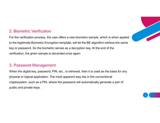 4
2. Biometric Verification
For the verification process, the user offers a new biometric sample, which is when applied
to the legitimate Biometric Encryption template, will let the BE algorithm retrieve the same
key or password. So the biometric serves as a decryption key. At the end of the
verification, the given sample is discarded once again.
3. Password Management
When the digital key, password, PIN, etc., is retrieved, then it is used as the basis for any
physical or logical application. The most apparent way lies in the conventional
cryptosystem, such as a PKI, where the password will automatically generate a pair of
public and private keys.
 