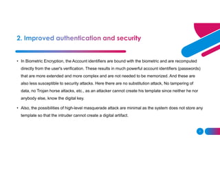 7
• In Biometric Encryption, the Account identifiers are bound with the biometric and are recomputed
directly from the user's verification. These results in much powerful account identifiers (passwords)
that are more extended and more complex and are not needed to be memorized. And these are
also less susceptible to security attacks. Here there are no substitution attack, No tampering of
data, no Trojan horse attacks, etc., as an attacker cannot create his template since neither he nor
anybody else, know the digital key.
• Also, the possibilities of high-level masquerade attack are minimal as the system does not store any
template so that the intruder cannot create a digital artifact.
 